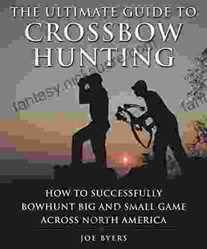 The Ultimate Guide To Crossbow Hunting: How To Successfully Bowhunt Big And Small Game Across North America